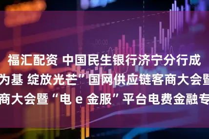 福汇配资 中国民生银行济宁分行成功举办“以链为基 绽放光芒”国网供应链客商大会暨“电 e 金服”平台电费金融专场推介会