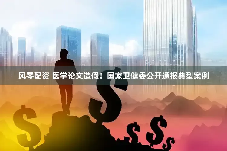 风琴配资 医学论文造假！国家卫健委公开通报典型案例