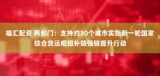 福汇配资 两部门：支持约30个城市实施新一轮国家综合货运枢纽补链强链提升行动